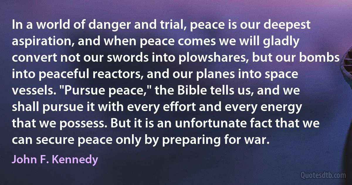 In a world of danger and trial, peace is our deepest aspiration, and when peace comes we will gladly convert not our swords into plowshares, but our bombs into peaceful reactors, and our planes into space vessels. "Pursue peace," the Bible tells us, and we shall pursue it with every effort and every energy that we possess. But it is an unfortunate fact that we can secure peace only by preparing for war. (John F. Kennedy)