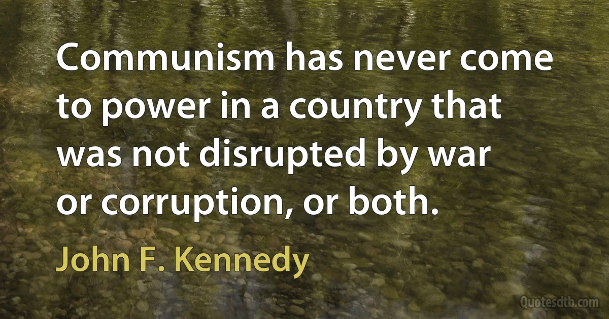 Communism has never come to power in a country that was not disrupted by war or corruption, or both. (John F. Kennedy)