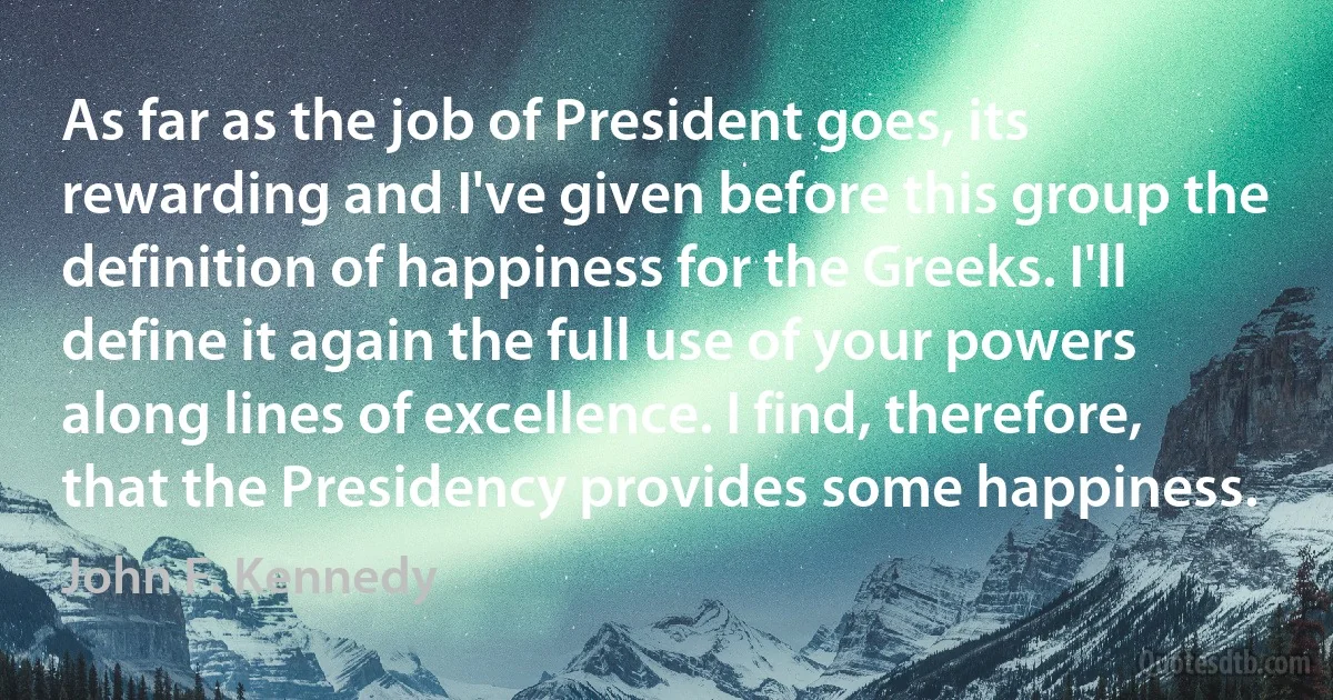 As far as the job of President goes, its rewarding and I've given before this group the definition of happiness for the Greeks. I'll define it again the full use of your powers along lines of excellence. I find, therefore, that the Presidency provides some happiness. (John F. Kennedy)