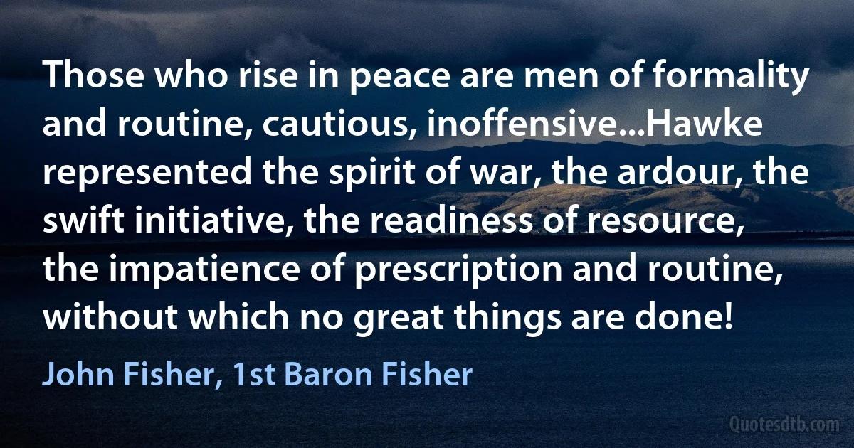 Those who rise in peace are men of formality and routine, cautious, inoffensive...Hawke represented the spirit of war, the ardour, the swift initiative, the readiness of resource, the impatience of prescription and routine, without which no great things are done! (John Fisher, 1st Baron Fisher)