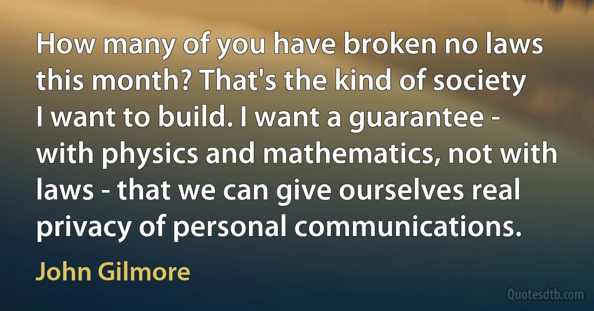 How many of you have broken no laws this month? That's the kind of society I want to build. I want a guarantee - with physics and mathematics, not with laws - that we can give ourselves real privacy of personal communications. (John Gilmore)