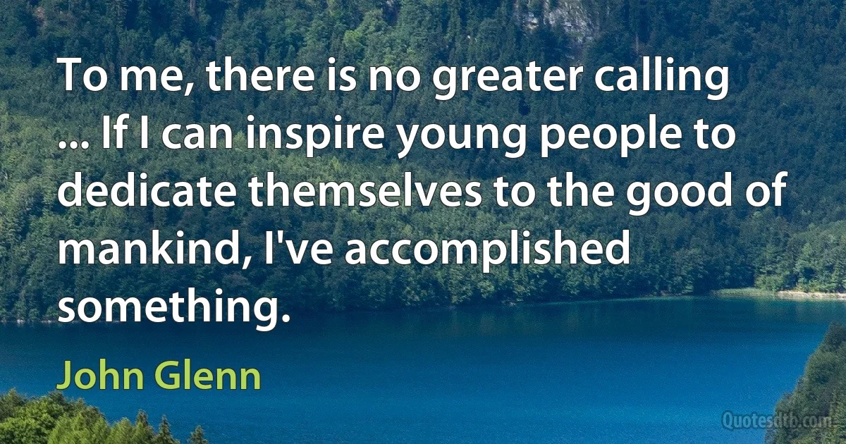 To me, there is no greater calling ... If I can inspire young people to dedicate themselves to the good of mankind, I've accomplished something. (John Glenn)