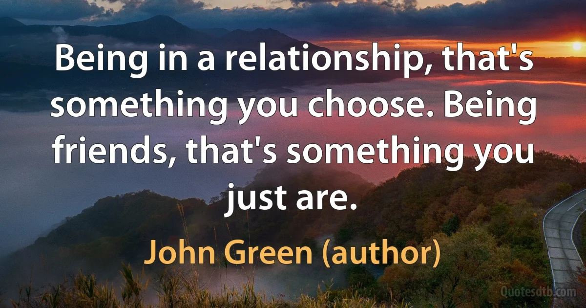 Being in a relationship, that's something you choose. Being friends, that's something you just are. (John Green (author))