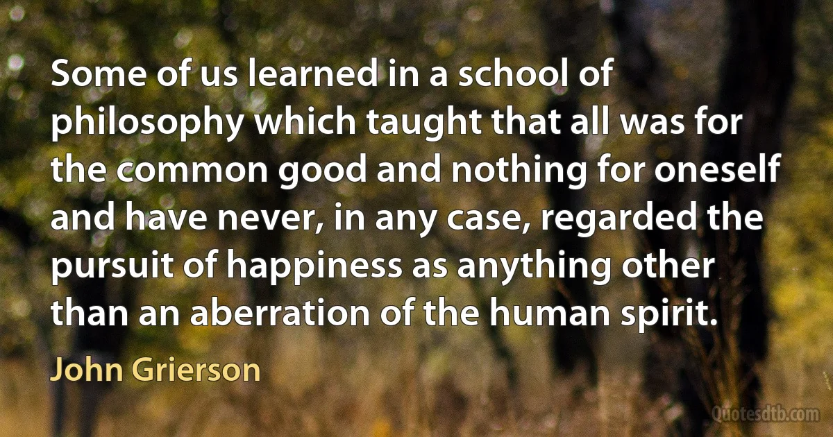 Some of us learned in a school of philosophy which taught that all was for the common good and nothing for oneself and have never, in any case, regarded the pursuit of happiness as anything other than an aberration of the human spirit. (John Grierson)