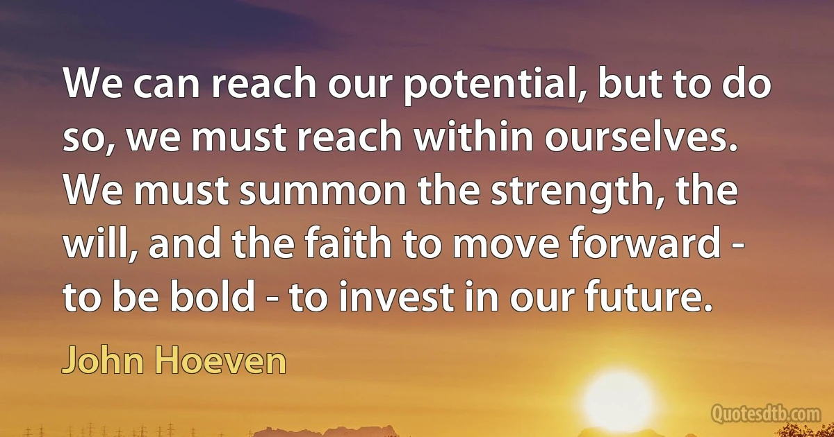 We can reach our potential, but to do so, we must reach within ourselves. We must summon the strength, the will, and the faith to move forward - to be bold - to invest in our future. (John Hoeven)