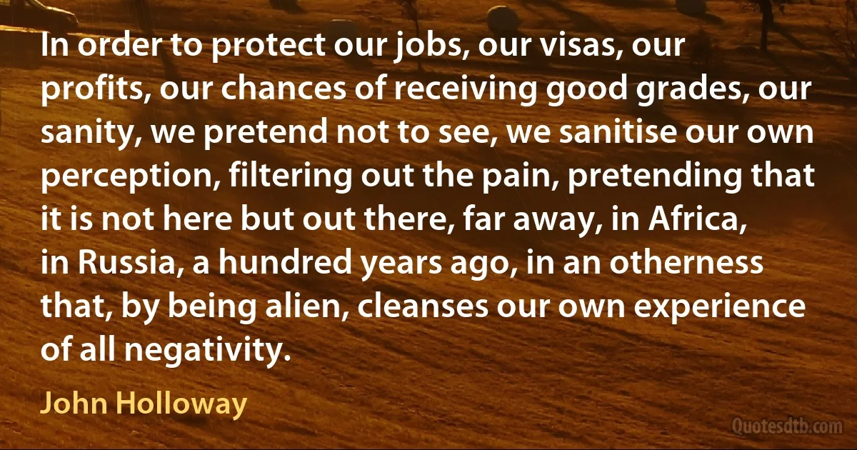 In order to protect our jobs, our visas, our profits, our chances of receiving good grades, our sanity, we pretend not to see, we sanitise our own perception, filtering out the pain, pretending that it is not here but out there, far away, in Africa, in Russia, a hundred years ago, in an otherness that, by being alien, cleanses our own experience of all negativity. (John Holloway)