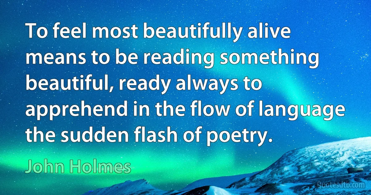 To feel most beautifully alive means to be reading something beautiful, ready always to apprehend in the flow of language the sudden flash of poetry. (John Holmes)