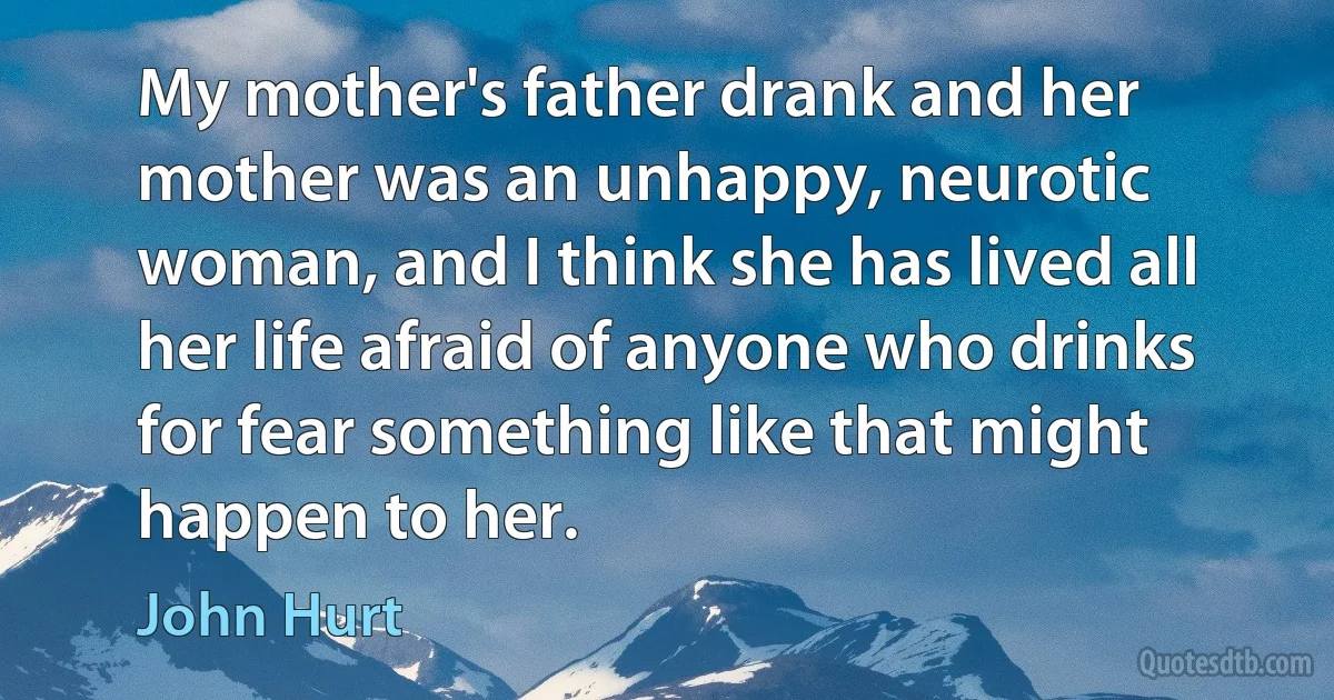 My mother's father drank and her mother was an unhappy, neurotic woman, and I think she has lived all her life afraid of anyone who drinks for fear something like that might happen to her. (John Hurt)