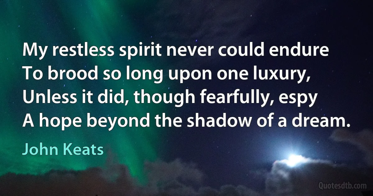 My restless spirit never could endure
To brood so long upon one luxury,
Unless it did, though fearfully, espy
A hope beyond the shadow of a dream. (John Keats)