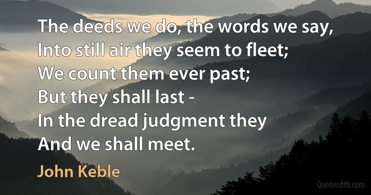 The deeds we do, the words we say,
Into still air they seem to fleet;
We count them ever past;
But they shall last -
In the dread judgment they
And we shall meet. (John Keble)