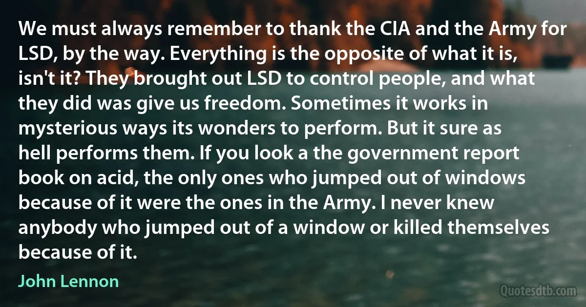 We must always remember to thank the CIA and the Army for LSD, by the way. Everything is the opposite of what it is, isn't it? They brought out LSD to control people, and what they did was give us freedom. Sometimes it works in mysterious ways its wonders to perform. But it sure as hell performs them. If you look a the government report book on acid, the only ones who jumped out of windows because of it were the ones in the Army. I never knew anybody who jumped out of a window or killed themselves because of it. (John Lennon)