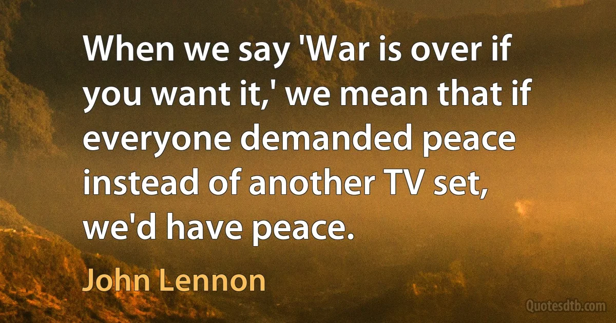 When we say 'War is over if you want it,' we mean that if everyone demanded peace instead of another TV set, we'd have peace. (John Lennon)