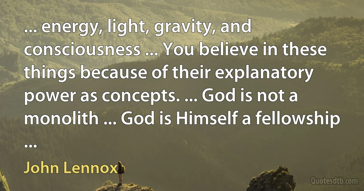 ... energy, light, gravity, and consciousness ... You believe in these things because of their explanatory power as concepts. ... God is not a monolith ... God is Himself a fellowship ... (John Lennox)