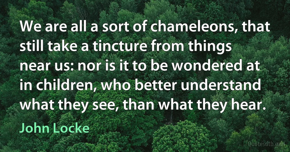 We are all a sort of chameleons, that still take a tincture from things near us: nor is it to be wondered at in children, who better understand what they see, than what they hear. (John Locke)