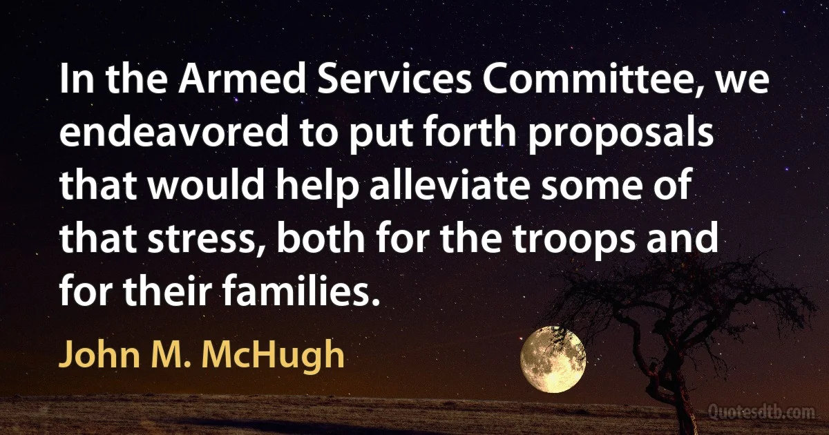 In the Armed Services Committee, we endeavored to put forth proposals that would help alleviate some of that stress, both for the troops and for their families. (John M. McHugh)