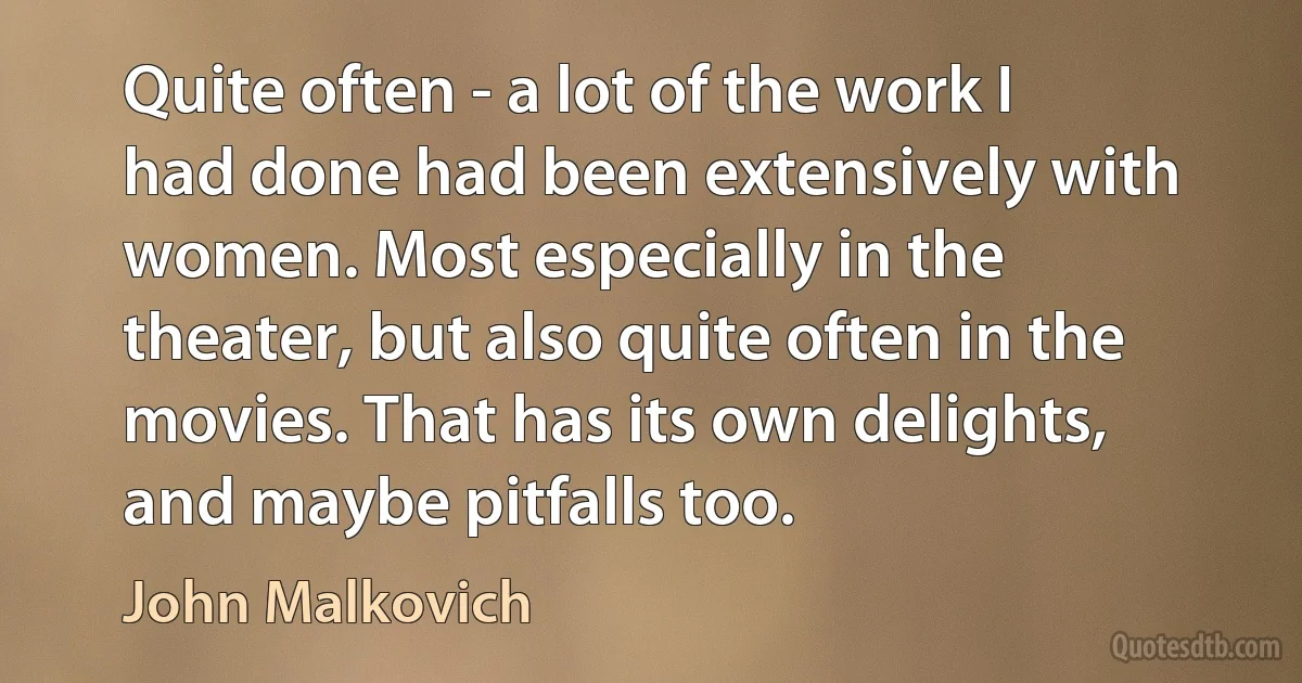 Quite often - a lot of the work I had done had been extensively with women. Most especially in the theater, but also quite often in the movies. That has its own delights, and maybe pitfalls too. (John Malkovich)