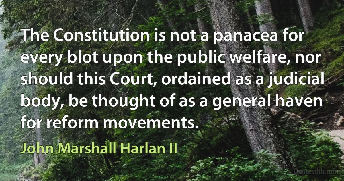 The Constitution is not a panacea for every blot upon the public welfare, nor should this Court, ordained as a judicial body, be thought of as a general haven for reform movements. (John Marshall Harlan II)