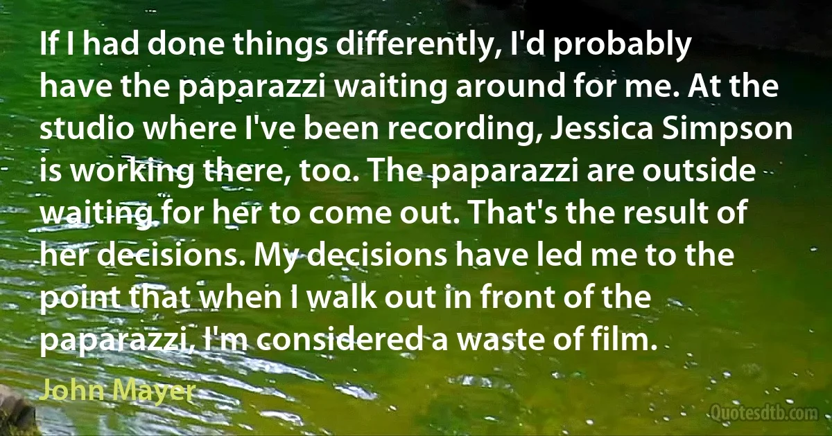 If I had done things differently, I'd probably have the paparazzi waiting around for me. At the studio where I've been recording, Jessica Simpson is working there, too. The paparazzi are outside waiting for her to come out. That's the result of her decisions. My decisions have led me to the point that when I walk out in front of the paparazzi, I'm considered a waste of film. (John Mayer)