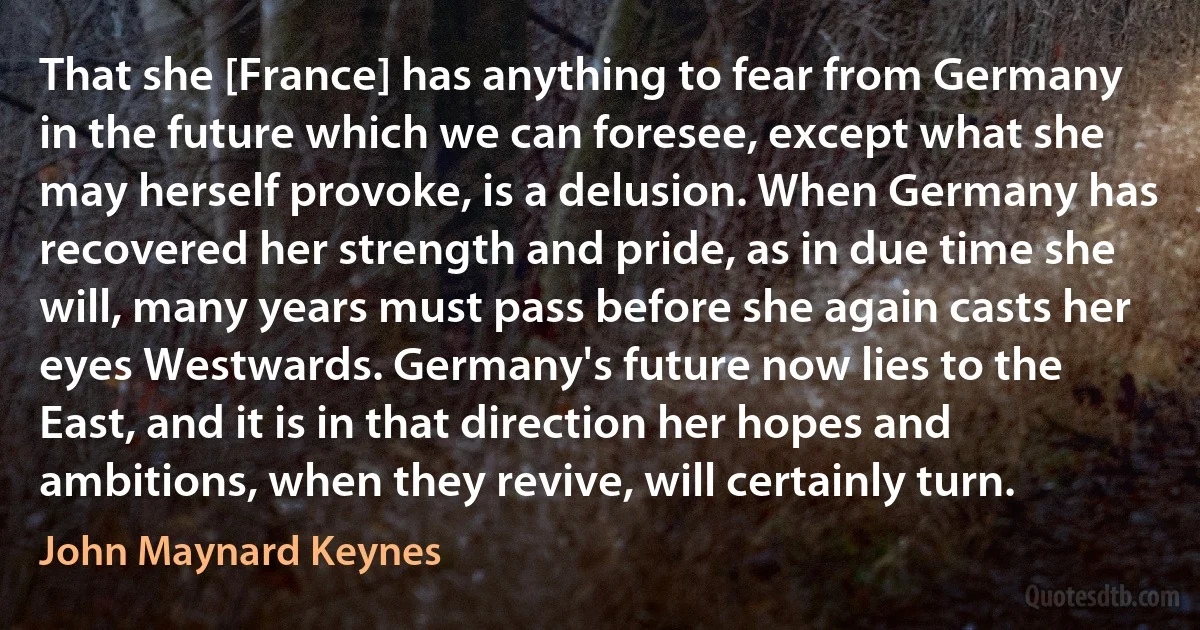 That she [France] has anything to fear from Germany in the future which we can foresee, except what she may herself provoke, is a delusion. When Germany has recovered her strength and pride, as in due time she will, many years must pass before she again casts her eyes Westwards. Germany's future now lies to the East, and it is in that direction her hopes and ambitions, when they revive, will certainly turn. (John Maynard Keynes)