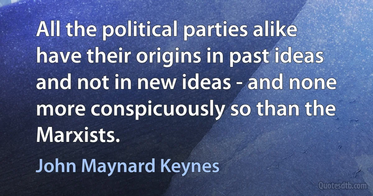 All the political parties alike have their origins in past ideas and not in new ideas - and none more conspicuously so than the Marxists. (John Maynard Keynes)