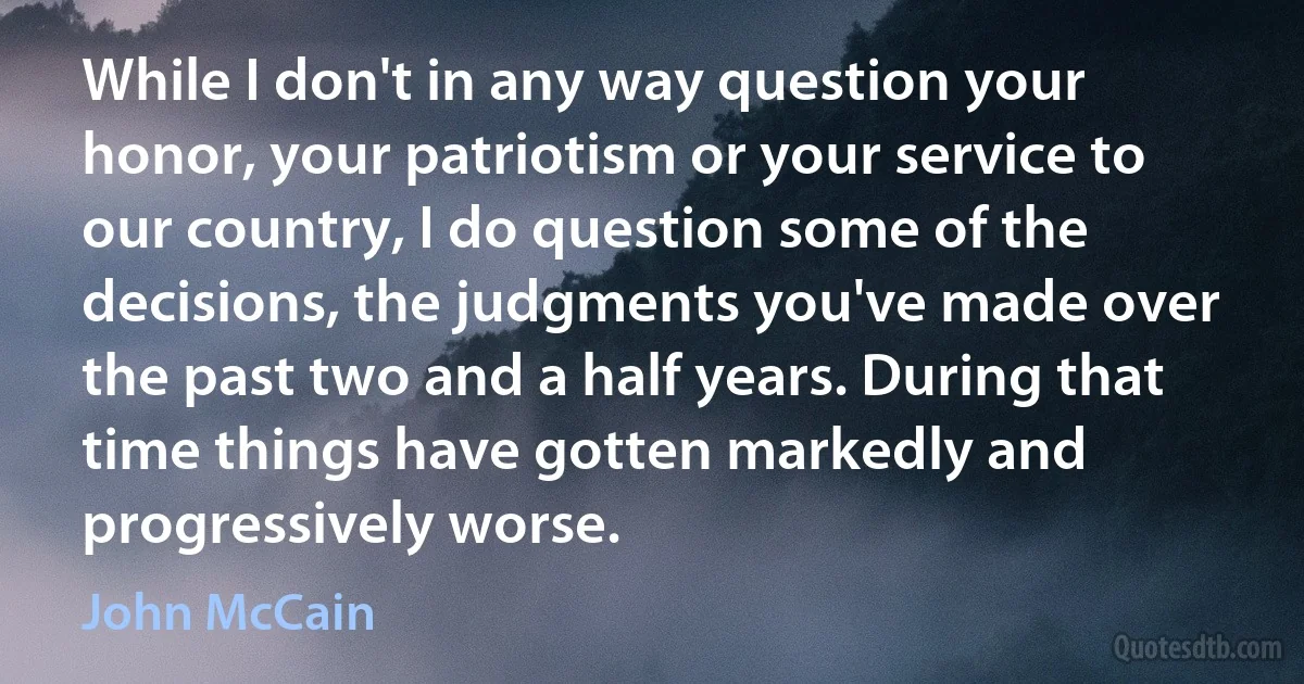 While I don't in any way question your honor, your patriotism or your service to our country, I do question some of the decisions, the judgments you've made over the past two and a half years. During that time things have gotten markedly and progressively worse. (John McCain)