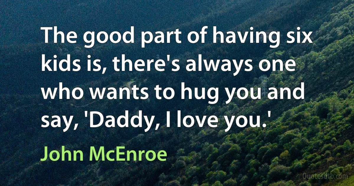 The good part of having six kids is, there's always one who wants to hug you and say, 'Daddy, I love you.' (John McEnroe)