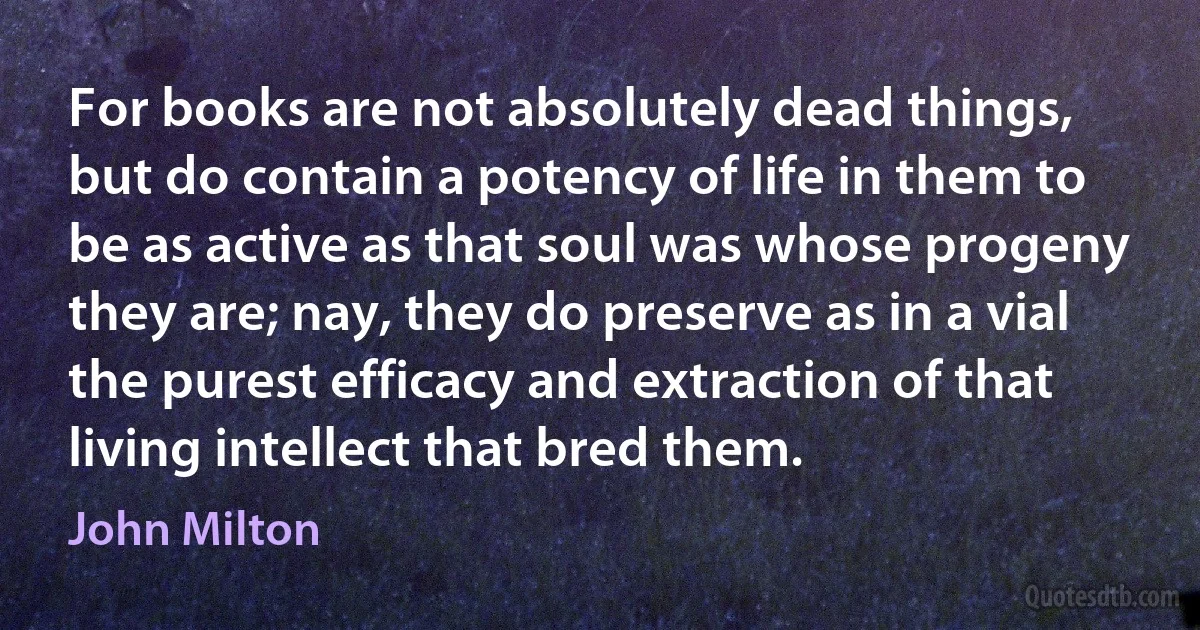 For books are not absolutely dead things, but do contain a potency of life in them to be as active as that soul was whose progeny they are; nay, they do preserve as in a vial the purest efficacy and extraction of that living intellect that bred them. (John Milton)