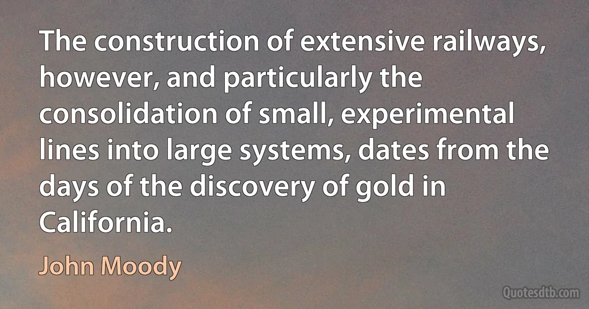 The construction of extensive railways, however, and particularly the consolidation of small, experimental lines into large systems, dates from the days of the discovery of gold in California. (John Moody)