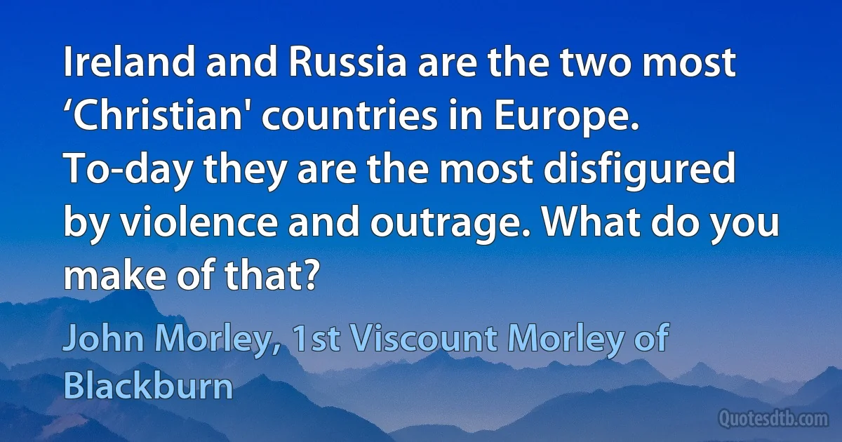 Ireland and Russia are the two most ‘Christian' countries in Europe. To-day they are the most disfigured by violence and outrage. What do you make of that? (John Morley, 1st Viscount Morley of Blackburn)