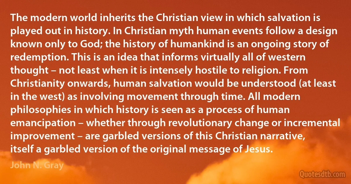 The modern world inherits the Christian view in which salvation is played out in history. In Christian myth human events follow a design known only to God; the history of humankind is an ongoing story of redemption. This is an idea that informs virtually all of western thought – not least when it is intensely hostile to religion. From Christianity onwards, human salvation would be understood (at least in the west) as involving movement through time. All modern philosophies in which history is seen as a process of human emancipation – whether through revolutionary change or incremental improvement – are garbled versions of this Christian narrative, itself a garbled version of the original message of Jesus. (John N. Gray)