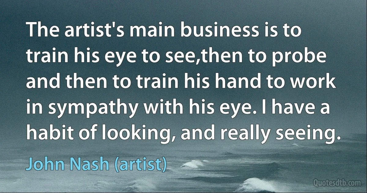 The artist's main business is to train his eye to see,then to probe and then to train his hand to work in sympathy with his eye. I have a habit of looking, and really seeing. (John Nash (artist))