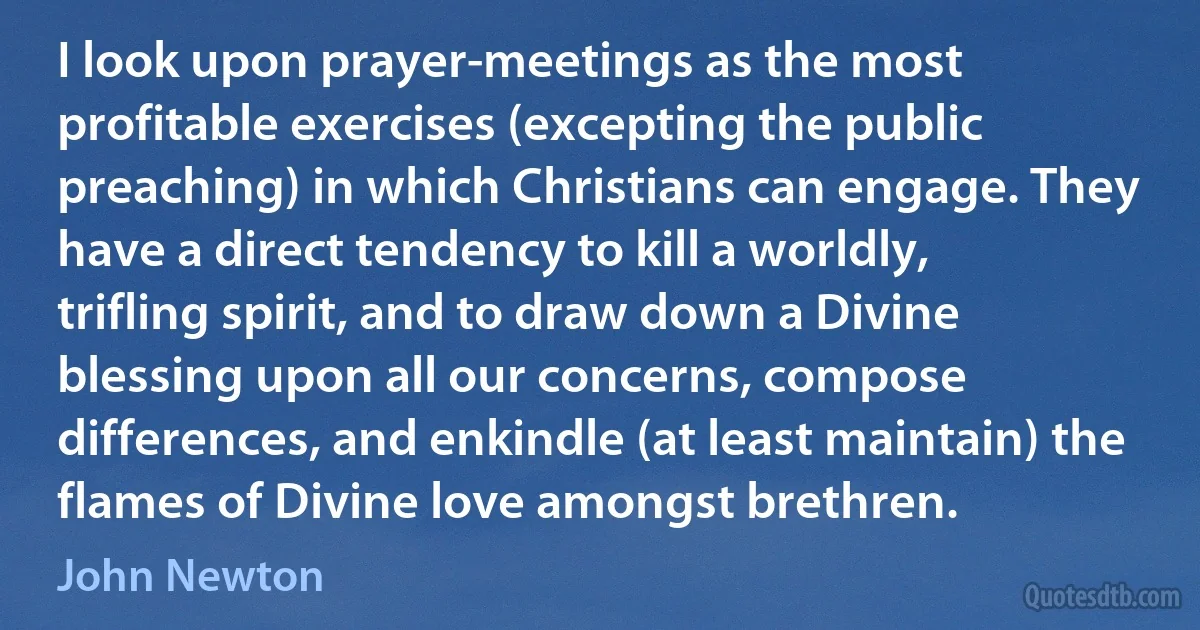 I look upon prayer-meetings as the most profitable exercises (excepting the public preaching) in which Christians can engage. They have a direct tendency to kill a worldly, trifling spirit, and to draw down a Divine blessing upon all our concerns, compose differences, and enkindle (at least maintain) the flames of Divine love amongst brethren. (John Newton)