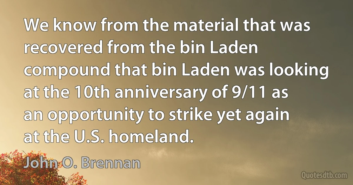 We know from the material that was recovered from the bin Laden compound that bin Laden was looking at the 10th anniversary of 9/11 as an opportunity to strike yet again at the U.S. homeland. (John O. Brennan)