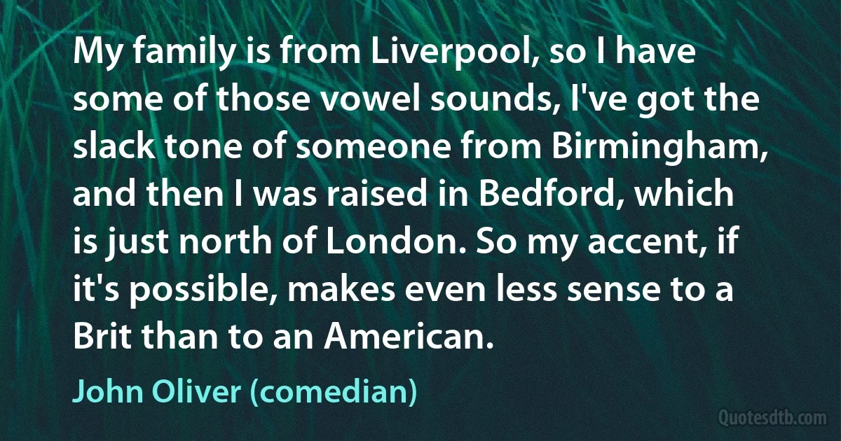 My family is from Liverpool, so I have some of those vowel sounds, I've got the slack tone of someone from Birmingham, and then I was raised in Bedford, which is just north of London. So my accent, if it's possible, makes even less sense to a Brit than to an American. (John Oliver (comedian))