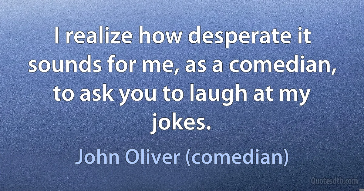 I realize how desperate it sounds for me, as a comedian, to ask you to laugh at my jokes. (John Oliver (comedian))