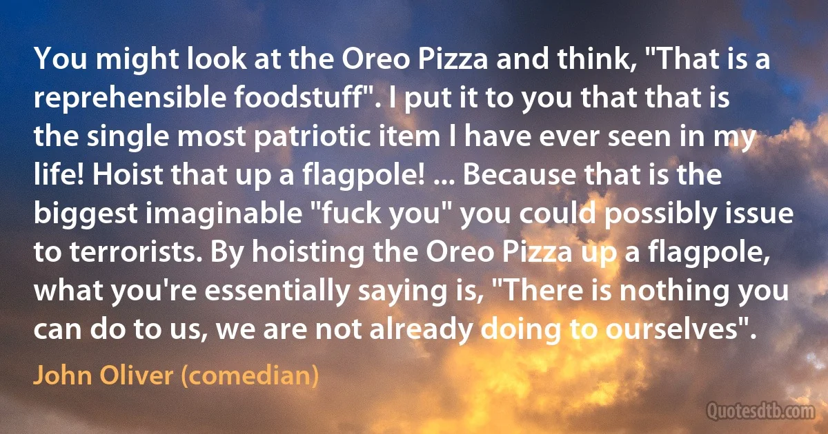 You might look at the Oreo Pizza and think, "That is a reprehensible foodstuff". I put it to you that that is the single most patriotic item I have ever seen in my life! Hoist that up a flagpole! ... Because that is the biggest imaginable "fuck you" you could possibly issue to terrorists. By hoisting the Oreo Pizza up a flagpole, what you're essentially saying is, "There is nothing you can do to us, we are not already doing to ourselves". (John Oliver (comedian))