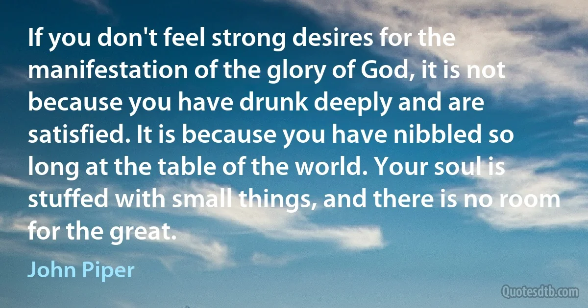 If you don't feel strong desires for the manifestation of the glory of God, it is not because you have drunk deeply and are satisfied. It is because you have nibbled so long at the table of the world. Your soul is stuffed with small things, and there is no room for the great. (John Piper)