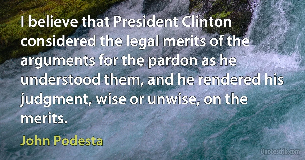 I believe that President Clinton considered the legal merits of the arguments for the pardon as he understood them, and he rendered his judgment, wise or unwise, on the merits. (John Podesta)