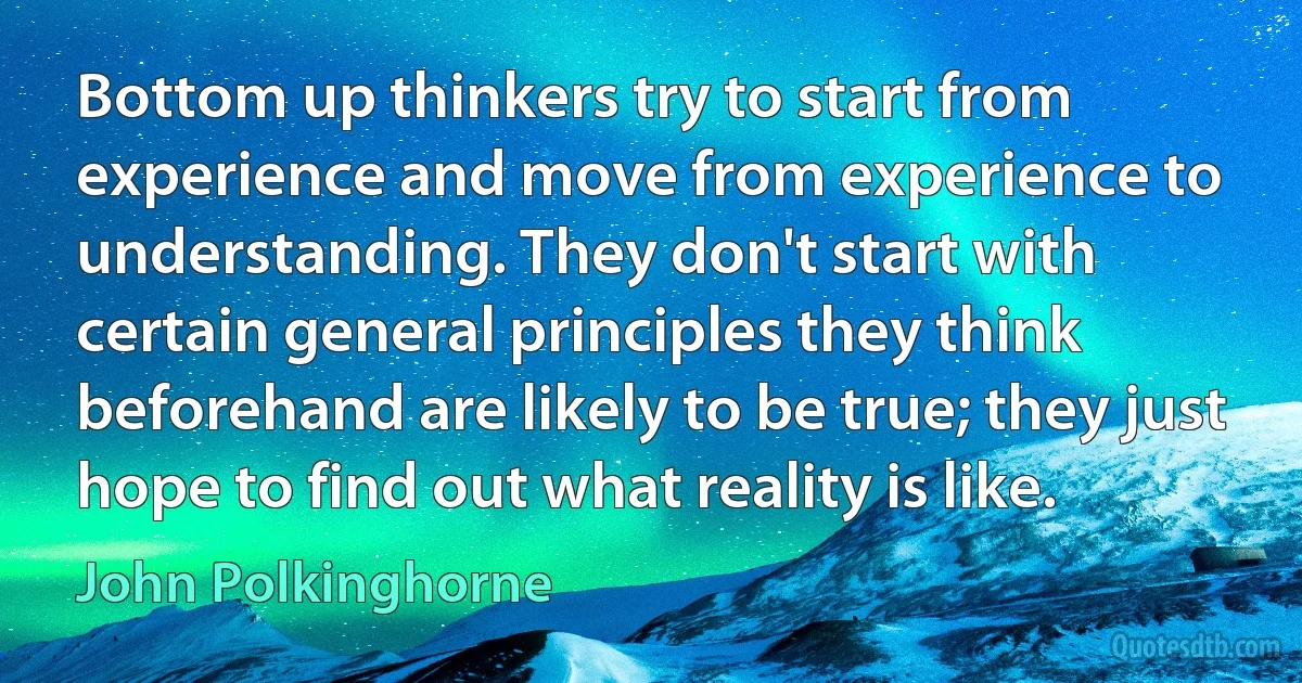 Bottom up thinkers try to start from experience and move from experience to understanding. They don't start with certain general principles they think beforehand are likely to be true; they just hope to find out what reality is like. (John Polkinghorne)