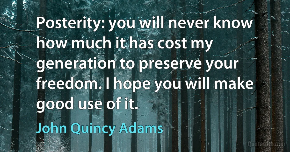 Posterity: you will never know how much it has cost my generation to preserve your freedom. I hope you will make good use of it. (John Quincy Adams)