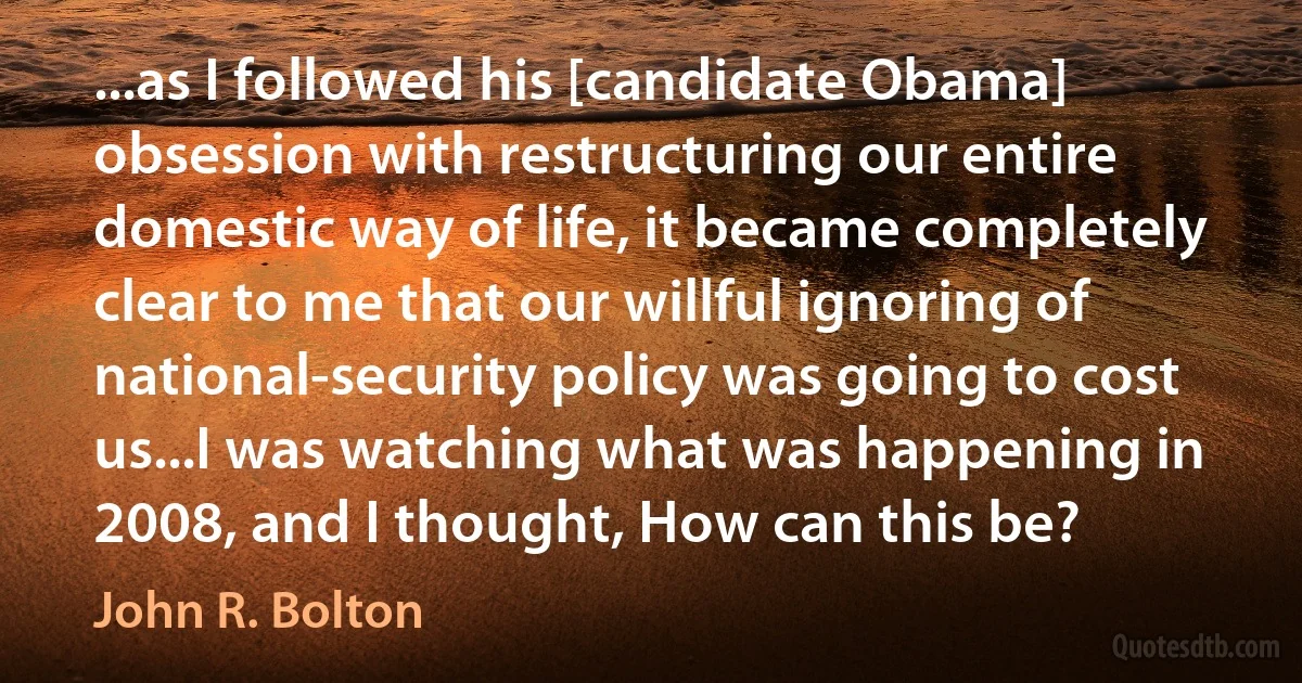 ...as I followed his [candidate Obama] obsession with restructuring our entire domestic way of life, it became completely clear to me that our willful ignoring of national-security policy was going to cost us...I was watching what was happening in 2008, and I thought, How can this be? (John R. Bolton)