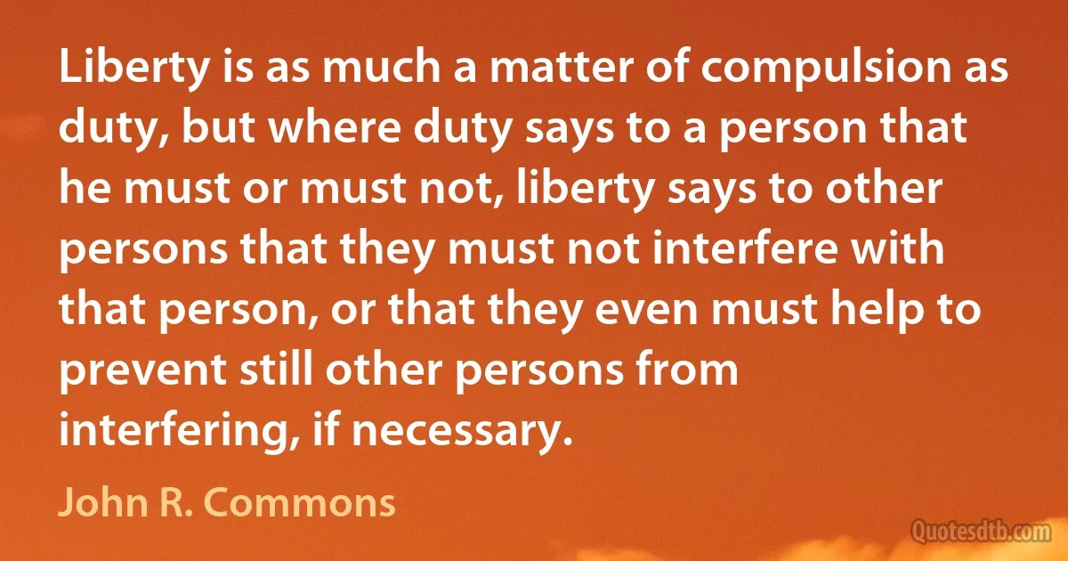 Liberty is as much a matter of compulsion as duty, but where duty says to a person that he must or must not, liberty says to other persons that they must not interfere with that person, or that they even must help to prevent still other persons from interfering, if necessary. (John R. Commons)