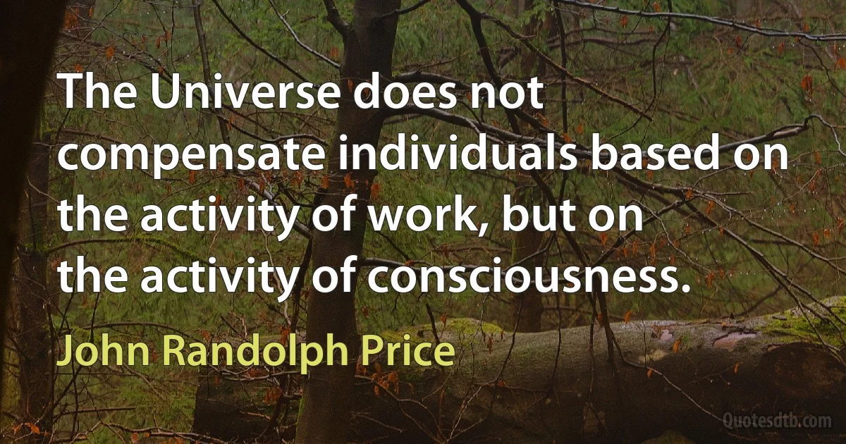 The Universe does not compensate individuals based on the activity of work, but on the activity of consciousness. (John Randolph Price)