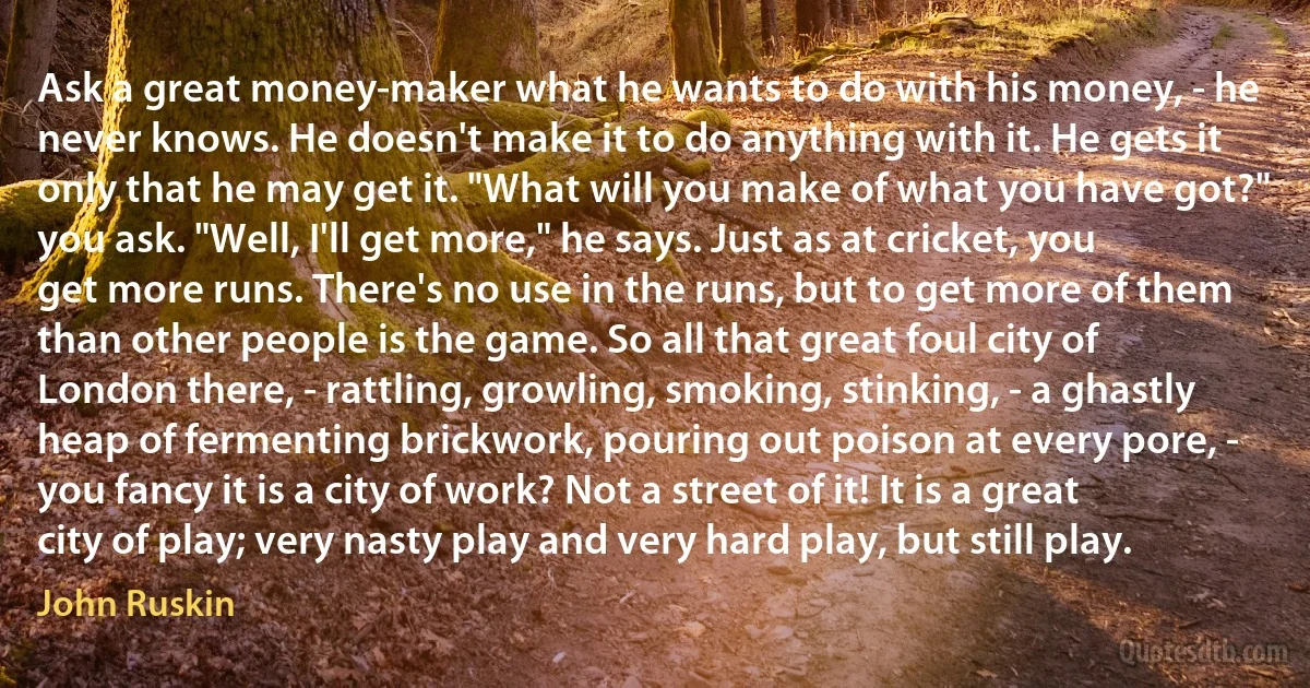 Ask a great money-maker what he wants to do with his money, - he never knows. He doesn't make it to do anything with it. He gets it only that he may get it. "What will you make of what you have got?" you ask. "Well, I'll get more," he says. Just as at cricket, you get more runs. There's no use in the runs, but to get more of them than other people is the game. So all that great foul city of London there, - rattling, growling, smoking, stinking, - a ghastly heap of fermenting brickwork, pouring out poison at every pore, - you fancy it is a city of work? Not a street of it! It is a great city of play; very nasty play and very hard play, but still play. (John Ruskin)