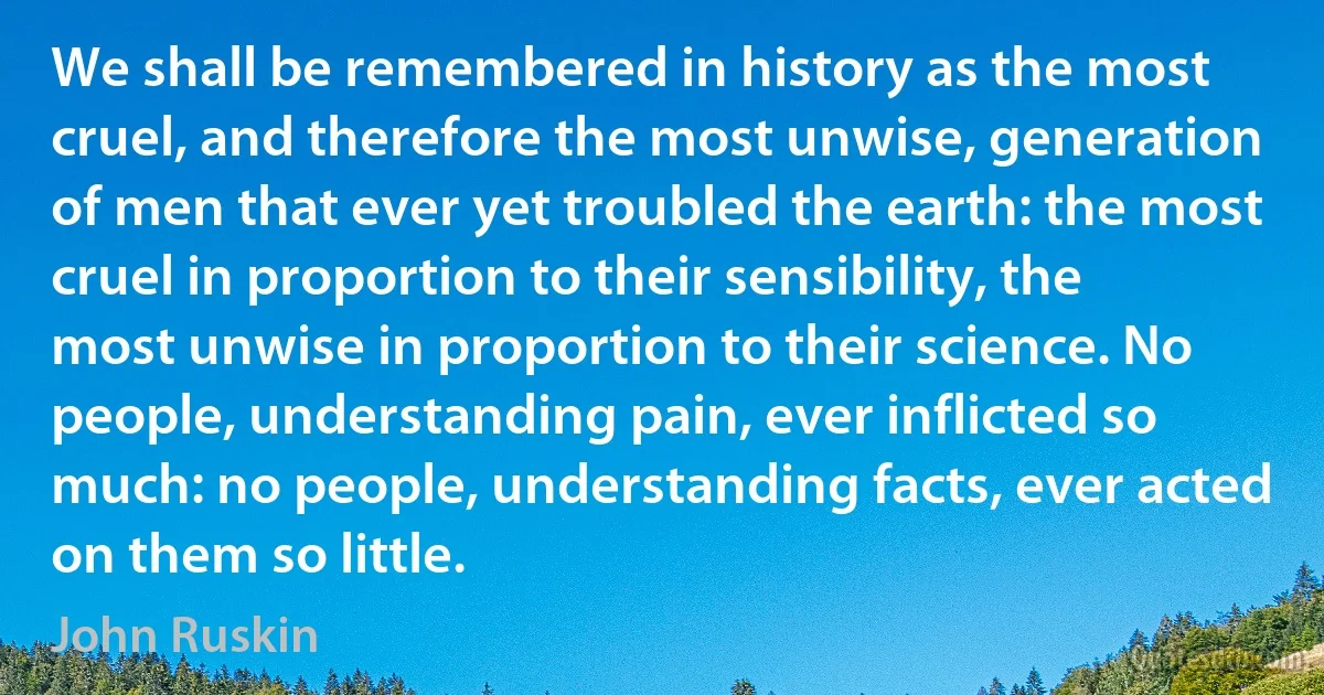 We shall be remembered in history as the most cruel, and therefore the most unwise, generation of men that ever yet troubled the earth: the most cruel in proportion to their sensibility, the most unwise in proportion to their science. No people, understanding pain, ever inflicted so much: no people, understanding facts, ever acted on them so little. (John Ruskin)