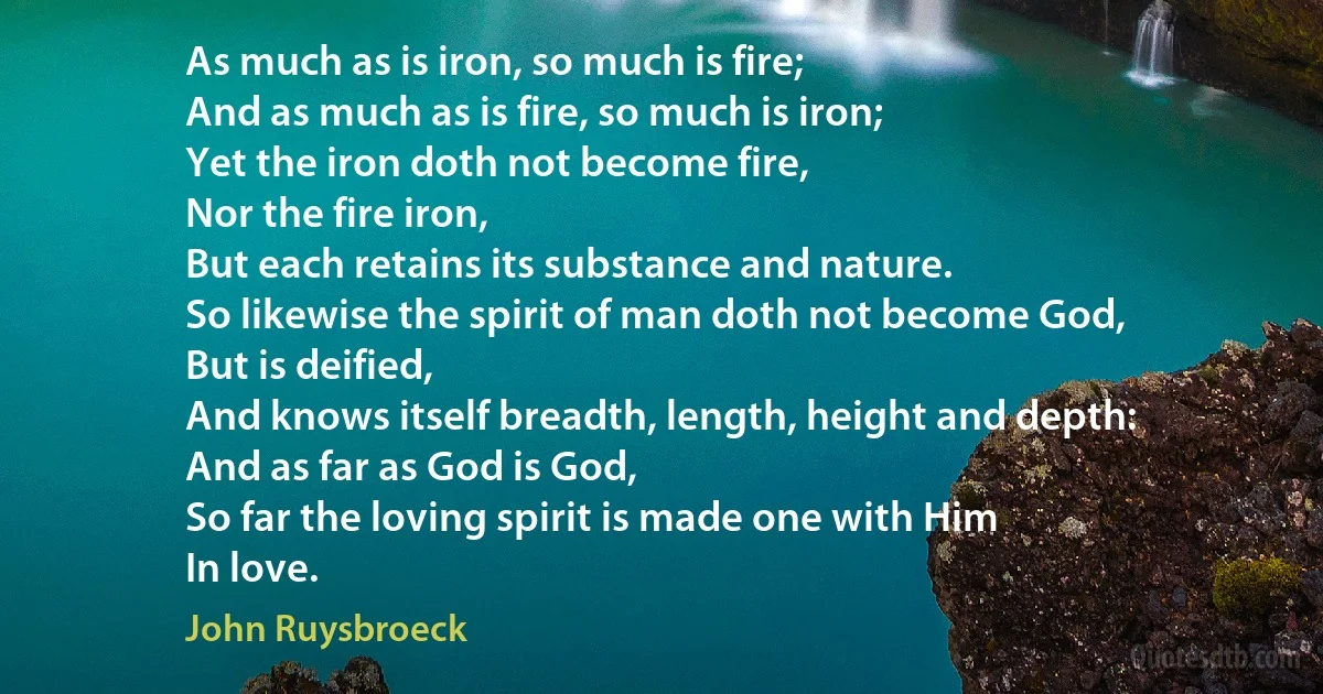 As much as is iron, so much is fire;
And as much as is fire, so much is iron;
Yet the iron doth not become fire,
Nor the fire iron,
But each retains its substance and nature.
So likewise the spirit of man doth not become God,
But is deified,
And knows itself breadth, length, height and depth:
And as far as God is God,
So far the loving spirit is made one with Him
In love. (John Ruysbroeck)