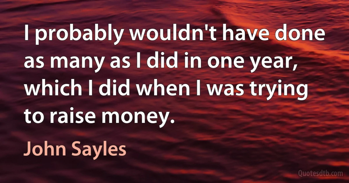 I probably wouldn't have done as many as I did in one year, which I did when I was trying to raise money. (John Sayles)