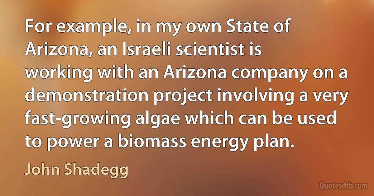 For example, in my own State of Arizona, an Israeli scientist is working with an Arizona company on a demonstration project involving a very fast-growing algae which can be used to power a biomass energy plan. (John Shadegg)