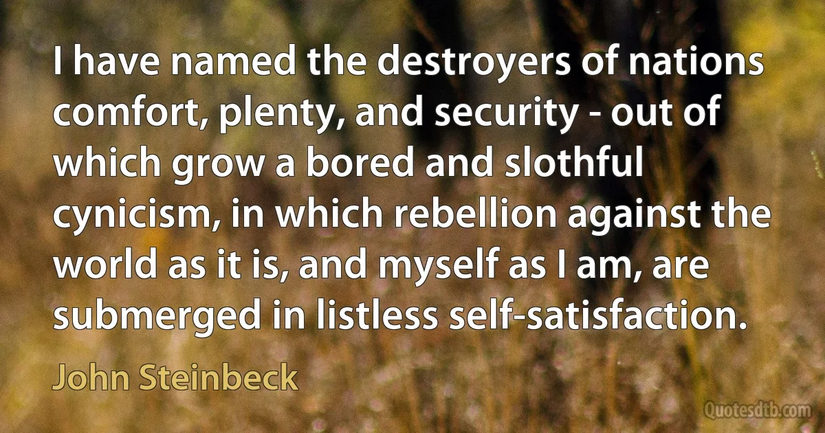 I have named the destroyers of nations comfort, plenty, and security - out of which grow a bored and slothful cynicism, in which rebellion against the world as it is, and myself as I am, are submerged in listless self-satisfaction. (John Steinbeck)