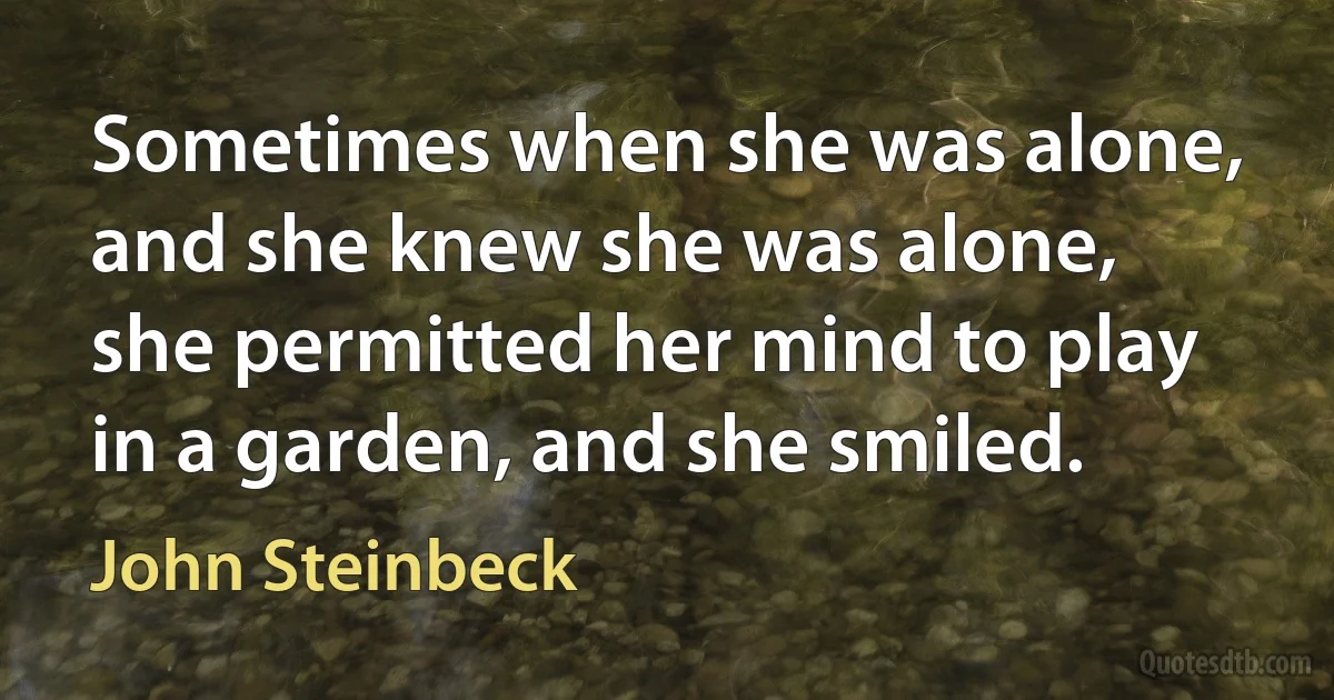 Sometimes when she was alone, and she knew she was alone, she permitted her mind to play in a garden, and she smiled. (John Steinbeck)